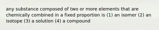 any substance composed of two or more elements that are chemically combined in a fixed proportion is (1) an isomer (2) an isotope (3) a solution (4) a compound