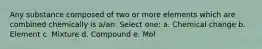 Any substance composed of two or more elements which are combined chemically is a/an: Select one: a. Chemical change b. Element c. Mixture d. Compound e. Mol