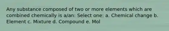 Any substance composed of two or more elements which are combined chemically is a/an: Select one: a. Chemical change b. Element c. Mixture d. Compound e. Mol