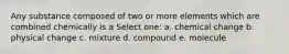 Any substance composed of two or more elements which are combined chemically is a Select one: a. chemical change b. physical change c. mixture d. compound e. molecule