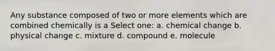 Any substance composed of two or more elements which are combined chemically is a Select one: a. chemical change b. physical change c. mixture d. compound e. molecule