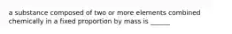 a substance composed of two or more elements combined chemically in a fixed proportion by mass is ______