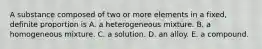 A substance composed of two or more elements in a fixed, definite proportion is A. a heterogeneous mixture. B. a homogeneous mixture. C. a solution. D. an alloy. E. a compound.