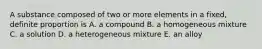 A substance composed of two or more elements in a fixed, definite proportion is A. a compound B. a homogeneous mixture C. a solution D. a heterogeneous mixture E. an alloy