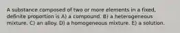 A substance composed of two or more elements in a fixed, definite proportion is A) a compound. B) a heterogeneous mixture. C) an alloy. D) a homogeneous mixture. E) a solution.