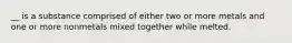 __ is a substance comprised of either two or more metals and one or more nonmetals mixed together while melted.