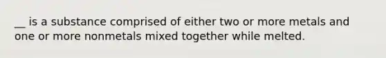 __ is a substance comprised of either two or more metals and one or more nonmetals mixed together while melted.