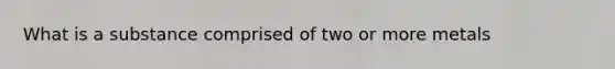 What is a substance comprised of two or more metals