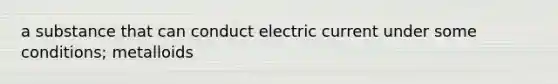 a substance that can conduct electric current under some conditions; metalloids