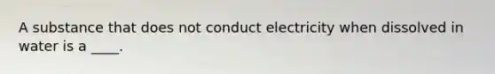 A substance that does not conduct electricity when dissolved in water is a ____.