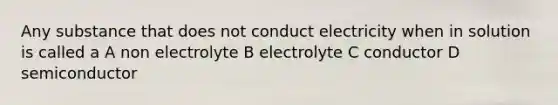 Any substance that does not conduct electricity when in solution is called a A non electrolyte B electrolyte C conductor D semiconductor