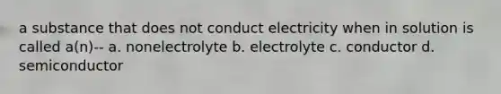 a substance that does not conduct electricity when in solution is called a(n)-- a. nonelectrolyte b. electrolyte c. conductor d. semiconductor