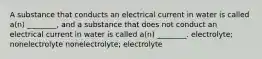 A substance that conducts an electrical current in water is called a(n) ________, and a substance that does not conduct an electrical current in water is called a(n) ________. electrolyte; nonelectrolyte nonelectrolyte; electrolyte