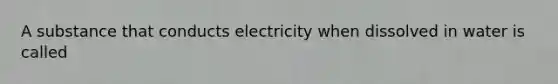 A substance that conducts electricity when dissolved in water is called