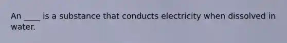 An ____ is a substance that conducts electricity when dissolved in water.