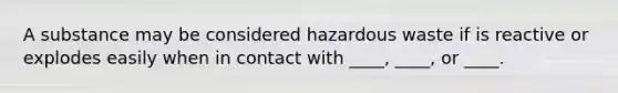 A substance may be considered hazardous waste if is reactive or explodes easily when in contact with ____, ____, or ____.