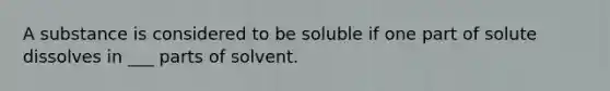 A substance is considered to be soluble if one part of solute dissolves in ___ parts of solvent.