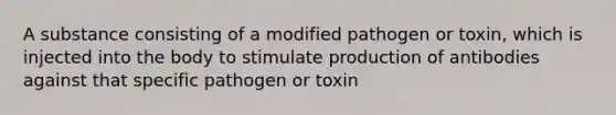 A substance consisting of a modified pathogen or toxin, which is injected into the body to stimulate production of antibodies against that specific pathogen or toxin