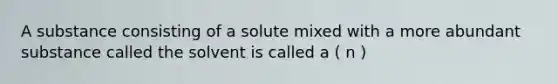 A substance consisting of a solute mixed with a more abundant substance called the solvent is called a ( n )