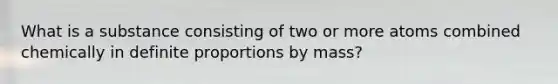 What is a substance consisting of two or more atoms combined chemically in definite proportions by mass?