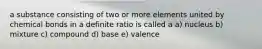 a substance consisting of two or more elements united by chemical bonds in a definite ratio is called a a) nucleus b) mixture c) compound d) base e) valence