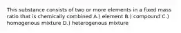 This substance consists of two or more elements in a fixed mass ratio that is chemically combined A.) element B.) compound C.) homogenous mixture D.) heterogenous mixture