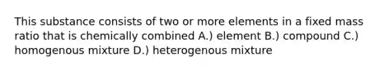 This substance consists of two or more elements in a fixed mass ratio that is chemically combined A.) element B.) compound C.) homogenous mixture D.) heterogenous mixture