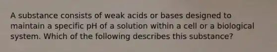 A substance consists of weak acids or bases designed to maintain a specific pH of a solution within a cell or a biological system. Which of the following describes this substance?