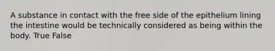 A substance in contact with the free side of the epithelium lining the intestine would be technically considered as being within the body. True False