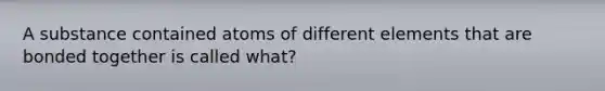 A substance contained atoms of different elements that are bonded together is called what?