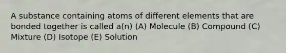 A substance containing atoms of different elements that are bonded together is called a(n) (A) Molecule (B) Compound (C) Mixture (D) Isotope (E) Solution