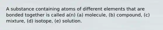 A substance containing atoms of different elements that are bonded together is called a(n) (a) molecule, (b) compound, (c) mixture, (d) isotope, (e) solution.