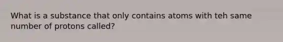 What is a substance that only contains atoms with teh same number of protons called?