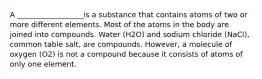 A __________________is a substance that contains atoms of two or more different elements. Most of the atoms in the body are joined into compounds. Water (H2O) and sodium chloride (NaCl), common table salt, are compounds. However, a molecule of oxygen (O2) is not a compound because it consists of atoms of only one element.