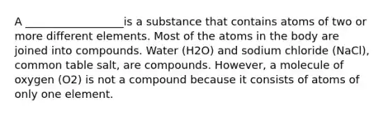 A __________________is a substance that contains atoms of two or more different elements. Most of the atoms in the body are joined into compounds. Water (H2O) and sodium chloride (NaCl), common table salt, are compounds. However, a molecule of oxygen (O2) is not a compound because it consists of atoms of only one element.