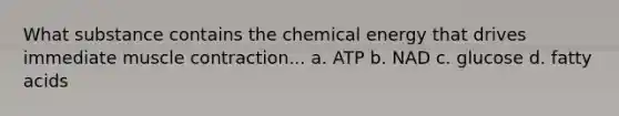 What substance contains the chemical energy that drives immediate muscle contraction... a. ATP b. NAD c. glucose d. fatty acids