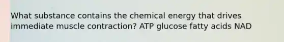 What substance contains the chemical energy that drives immediate muscle contraction? ATP glucose fatty acids NAD