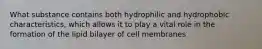 What substance contains both hydrophilic and hydrophobic characteristics, which allows it to play a vital role in the formation of the lipid bilayer of cell membranes