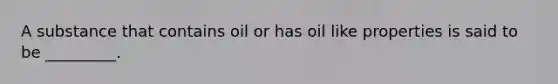 A substance that contains oil or has oil like properties is said to be _________.