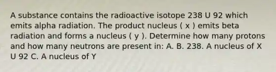 A substance contains the radioactive isotope 238 U 92 which emits alpha radiation. The product nucleus ( x ) emits beta radiation and forms a nucleus ( y ). Determine how many protons and how many neutrons are present in: A. B. 238. A nucleus of X U 92 C. A nucleus of Y