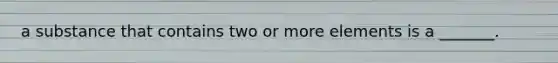 a substance that contains two or more elements is a _______.