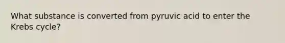 What substance is converted from pyruvic acid to enter the Krebs cycle?