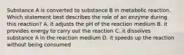 Substance A is converted to substance B in metabolic reaction. Which statement best describes the role of an enzyme during this reaction? A. it adjusts the pH of the reaction medium B. it provides energy to carry out the reaction C. it dissolves substance A in the reaction medium D. it speeds up the reaction without being consumed