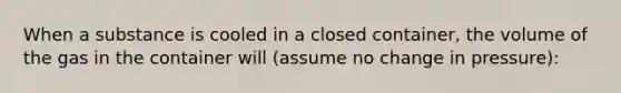 When a substance is cooled in a closed container, the volume of the gas in the container will (assume no change in pressure):