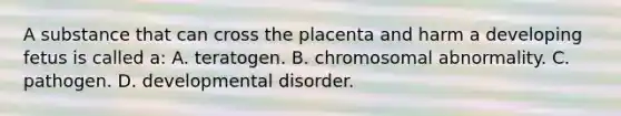 A substance that can cross the placenta and harm a developing fetus is called a: A. teratogen. B. chromosomal abnormality. C. pathogen. D. developmental disorder.