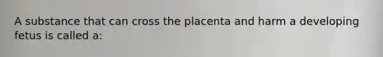 A substance that can cross the placenta and harm a developing fetus is called a: