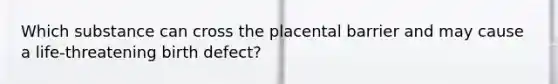 Which substance can cross the placental barrier and may cause a life-threatening birth defect?