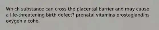 Which substance can cross the placental barrier and may cause a life-threatening birth defect? prenatal vitamins prostaglandins oxygen alcohol