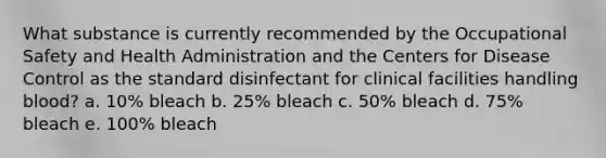 What substance is currently recommended by the Occupational Safety and Health Administration and the Centers for Disease Control as the standard disinfectant for clinical facilities handling blood? a. 10% bleach b. 25% bleach c. 50% bleach d. 75% bleach e. 100% bleach