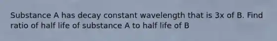 Substance A has decay constant wavelength that is 3x of B. Find ratio of half life of substance A to half life of B